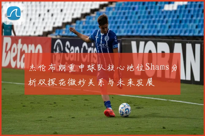 杰伦布朗重申球队核心地位Shams分析双探花微妙关系与未来发展