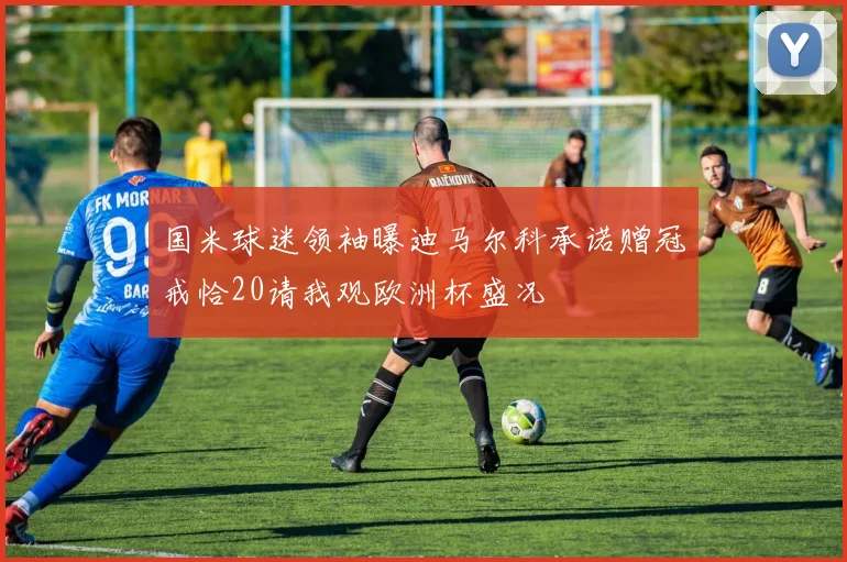 国米球迷领袖曝迪马尔科承诺赠冠戒恰20请我观欧洲杯盛况