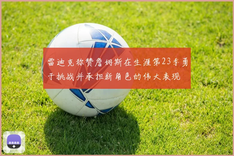 雷迪克称赞詹姆斯在生涯第23季勇于挑战并承担新角色的伟大表现