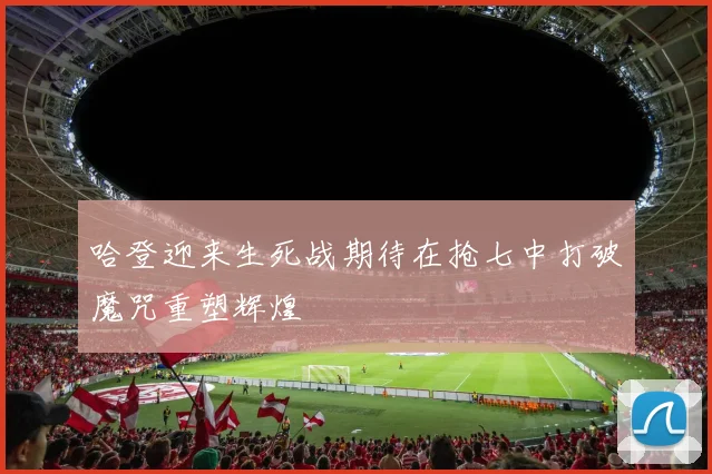 哈登迎来生死战期待在抢七中打破魔咒重塑辉煌
