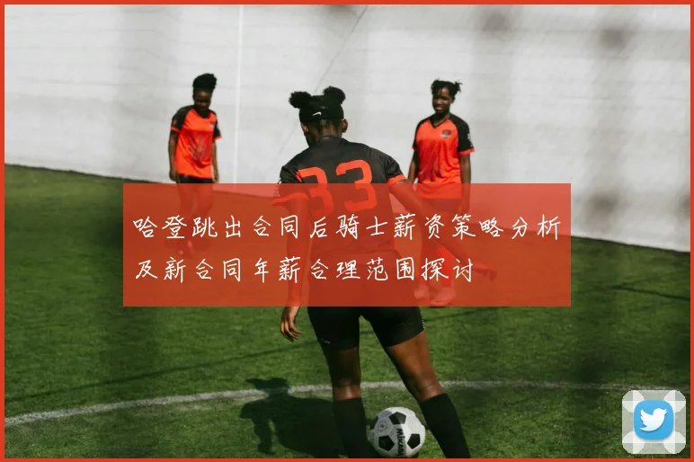 哈登跳出合同后骑士薪资策略分析及新合同年薪合理范围探讨
