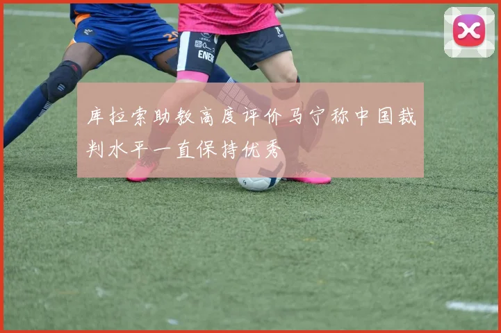 库拉索助教高度评价马宁称中国裁判水平一直保持优秀