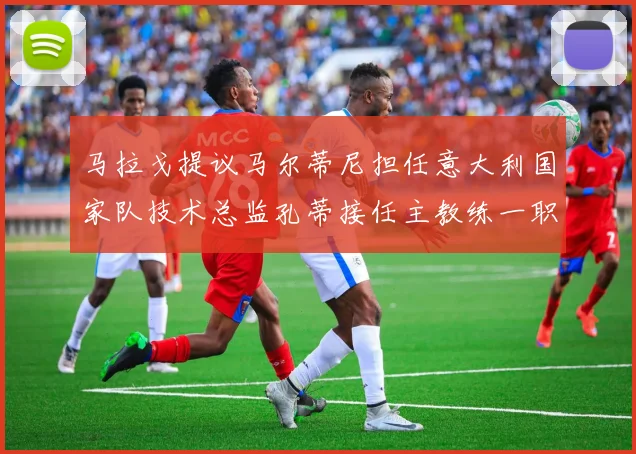 马拉戈提议马尔蒂尼担任意大利国家队技术总监孔蒂接任主教练一职