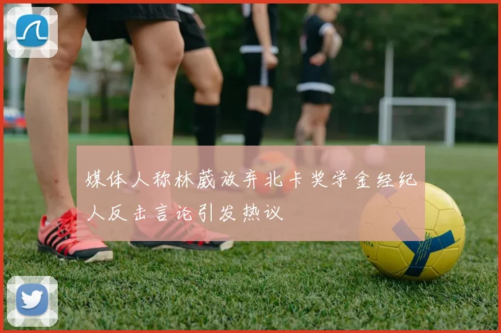 媒体人称林葳放弃北卡奖学金经纪人反击言论引发热议