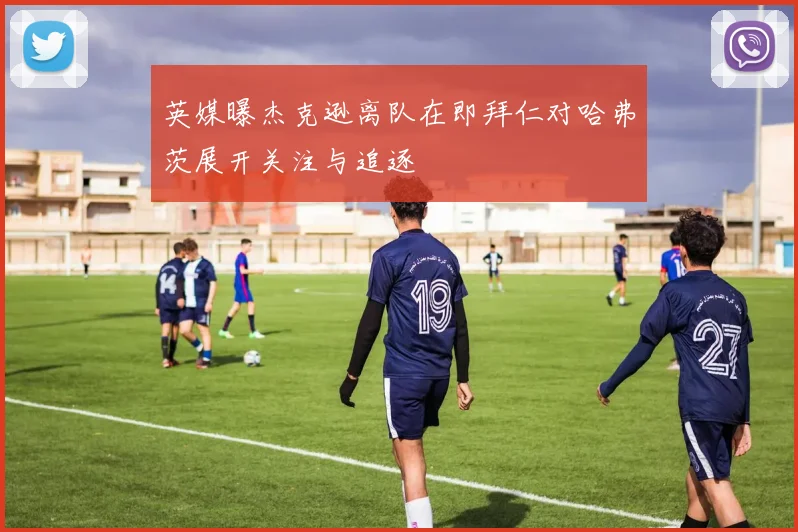 英媒曝杰克逊离队在即拜仁对哈弗茨展开关注与追逐