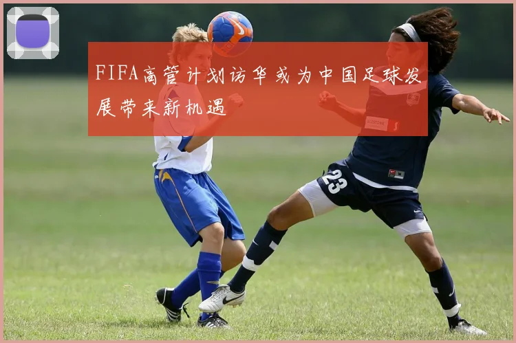 FIFA高管计划访华或为中国足球发展带来新机遇
