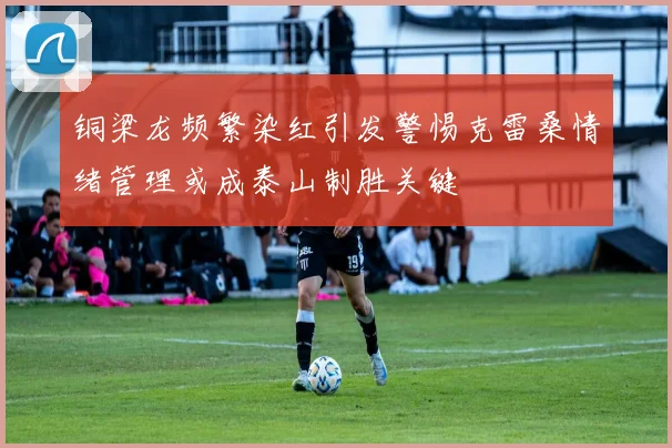 铜梁龙频繁染红引发警惕克雷桑情绪管理或成泰山制胜关键