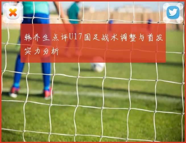 韩乔生点评U17国足战术调整与首发实力分析